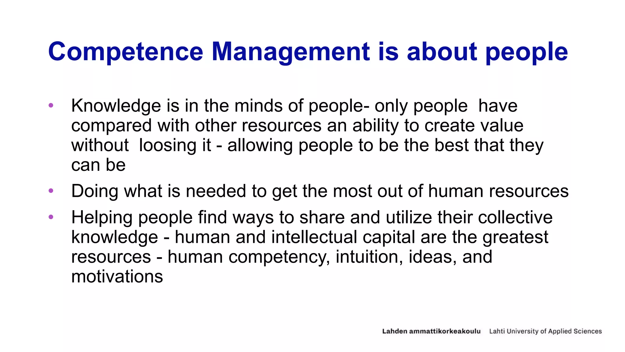 Competence Management is about people
• Knowledge is in the minds of people- only people have
compared with other resources an ability to create value
without loosing it - allowing people to be the best that they
can be
• Doing what is needed to get the most out of human resources
• Helping people find ways to share and utilize their collective
knowledge - human and intellectual capital are the greatest
resources - human competency, intuition, ideas, and
motivations
 