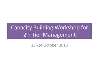 Capacity Building Workshop for
2nd Tier Management
23 -24 October 2013

 