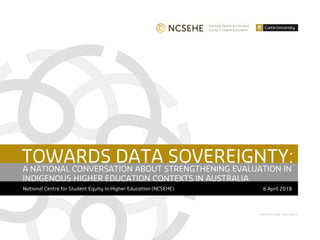 CRICOS Provider Code 00301J
TOWARDS DATA SOVEREIGNTY:
National Centre for Student Equity in Higher Education (NCSEHE) 6 April 2018
A NATIONAL CONVERSATION ABOUT STRENGTHENING EVALUATION IN
INDIGENOUS HIGHER EDUCATION CONTEXTS IN AUSTRALIA
 