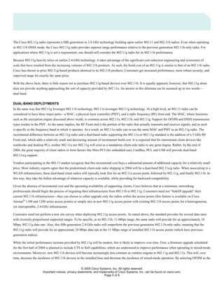 © 2005 Cisco Systems, Inc. All rights reserved.
Important notices, privacy statements, and trademarks of Cisco Systems, Inc. can be found on cisco.com.
Page 5 of 8
The Cisco 802.11g radio represents a fifth generation in 2.4 GHz technology building upon earlier 802.11 and 802.11b radios. Even when operating
in 802.11b DSSS mode, the Cisco 802.11g radio provides superior range performance relative to the previous generation 802.11b-only radio. For
applications where 802.11g is not a requirement, one should still consider the 802.11g radio for its 802.11b performance.
Because 802.11g heavily relies on earlier 2.4-GHz technology, it takes advantage of the significant cost reduction engineering and economies of
scale that have resulted from the increasing volumes of 802.11b products. As such, the build cost of an 802.11g is similar to that of an 802.11b radio.
Cisco has chosen to price 802.11g-based products identical to its 802.11b products. Customers get increased performance, more robust security, and
improved range for exactly the same price.
With the above facts, there is little reason not to purchase 802.11g-based devices over 802.11b. It is equally apparent, however, that 802.11g alone
does not provide anything approaching the sort of capacity provided by 802.11a. An answer to this dilemma can be summed up in two words—
dual band.
DUAL-BAND DEPLOYMENTS
In the same way that 802.11g leverages 802.11b technology, 802.11a leverages 802.11g technology. At a high level, an 802.11 radio can be
considered to have three major parts—a MAC, a physical layer controller (PHY), and a radio frequency (RF) front end. The MAC, where functions
such as the encryption engine discussed above reside, is common across 802.11a, 802.11b, and 802.11g. Support for OFDM and DSSS transmission
types resides in the PHY. As the name implies, the RF Front end is the portion of the radio that actually transmits and receives signals, and as such
is specific to the frequency band in which it operates. As a result, an 802.11a radio can re-use the same MAC and PHY as an 802.11g radio. The
incremental difference between an 802.11g radio and a dual-band radio supporting the 802.11a or 802.11g standard is the addition of a 5 GHz RF
Front end, which adds a relatively small and decreasing amount of incremental build cost. It is expected that for mainstream client devices like
notebooks and desktop PCs, neither 802.11a nor 802.11g will exist as a standalone client-side radio to any great degree. Rather, by the end of
2004, the great majority of client radios in form factors like Mini-PCI (for embedded use), CardBus, PCI, and USB will provide dual-band
802.11a/g support.
Vendors participating in the 802.11 market recognize that this incremental cost buys a substantial amount of additional capacity for a relatively small
price. Most industry experts agree that the predominant client-side radio shipping in 2004 will be a dual-band 802.11a/g radio. When associating in a
WLAN infrastructure, these dual-band client radios will typically look first for an 802.11a access point, followed by 802.11g, and finally 802.11b. In
this way, they take the fullest advantage of whatever capacity is available, while providing for backward compatibility.
Given the absence of incremental cost and the upcoming availability of supporting clients, Cisco believes that at a minimum, networking
professionals should begin the process of migrating their infrastructures from 802.11b to 802.11g. Customers need not “forklift upgrade” their
current 802.11b infrastructures—they can choose to either upgrade only the radios within the access points (this feature is available on Cisco
Aironet®
1100 and 1200 series access points) or simply mix in new 802.11g access points with existing 802.11b access points for a heterogeneous,
yet interoperable, 2.4-GHz infrastructure.
Customers need not perform a new site survey when deploying 802.11g access points. As stated above, the standard provides for several data rates
with inversely proportional supported ranges. To be specific, at its 802.11b, 11-Mbps range, the same radio will provide for an approximately 18
Mbps, 802.11g data rate. Also, this fifth-generation 2.4 GHz radio will outperform the previous generation 802.11b-only radio, meaning that the
802.11g radio will provide for an approximate 24 Mbps data rate at the 11 Mbps range of installed 802.11b access points (which have previous-
generation radios).
While the initial performance increase provided by 802.11g will be modest, this is likely to improve over time. First, a firmware upgrade scheduled
for the first half of 2004 is planned to include CTS to Self capabilities, which are understood to improve performance when operating in mixed-mode
environments. Moreover, new 802.11b devices will become increasingly less common as vendors migrate to 802.11g and 802.11a. This will, over
time, decrease the incidence of 802.11b devices in the installed base and decrease the incidence of mixed-mode operation. By selecting OFDM as the
 