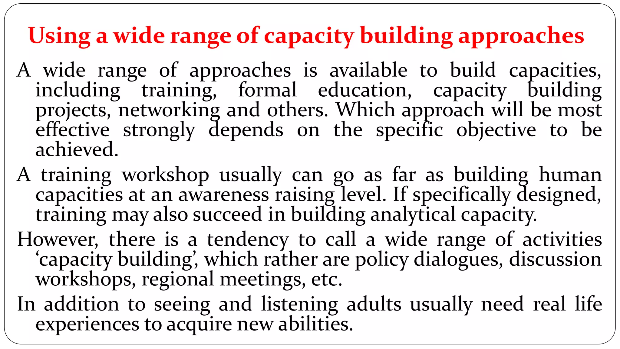 Using a wide range of capacity building approaches
A wide range of approaches is available to build capacities,
including training, formal education, capacity building
projects, networking and others. Which approach will be most
effective strongly depends on the specific objective to be
achieved.
A training workshop usually can go as far as building human
capacities at an awareness raising level. If specifically designed,
training may also succeed in building analytical capacity.
However, there is a tendency to call a wide range of activities
‘capacity building’, which rather are policy dialogues, discussion
workshops, regional meetings, etc.
In addition to seeing and listening adults usually need real life
experiences to acquire new abilities.
 