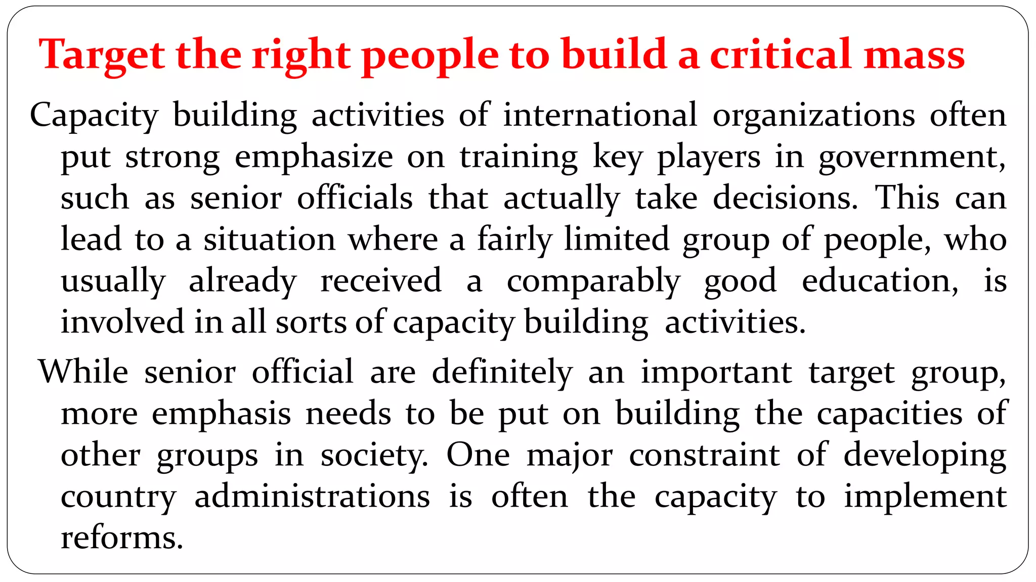 Target the right people to build a critical mass
Capacity building activities of international organizations often
put strong emphasize on training key players in government,
such as senior officials that actually take decisions. This can
lead to a situation where a fairly limited group of people, who
usually already received a comparably good education, is
involved in all sorts of capacity building activities.
While senior official are definitely an important target group,
more emphasis needs to be put on building the capacities of
other groups in society. One major constraint of developing
country administrations is often the capacity to implement
reforms.
 
