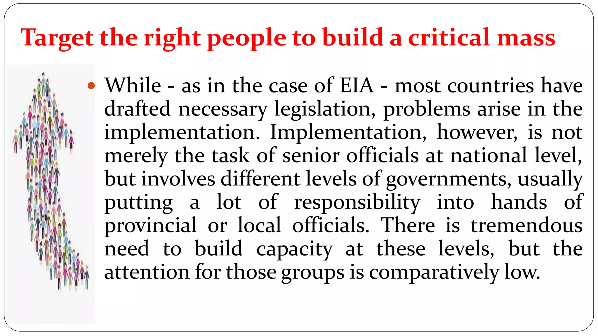  While - as in the case of EIA - most countries have
drafted necessary legislation, problems arise in the
implementation. Implementation, however, is not
merely the task of senior officials at national level,
but involves different levels of governments, usually
putting a lot of responsibility into hands of
provincial or local officials. There is tremendous
need to build capacity at these levels, but the
attention for those groups is comparatively low.
Target the right people to build a critical mass
 