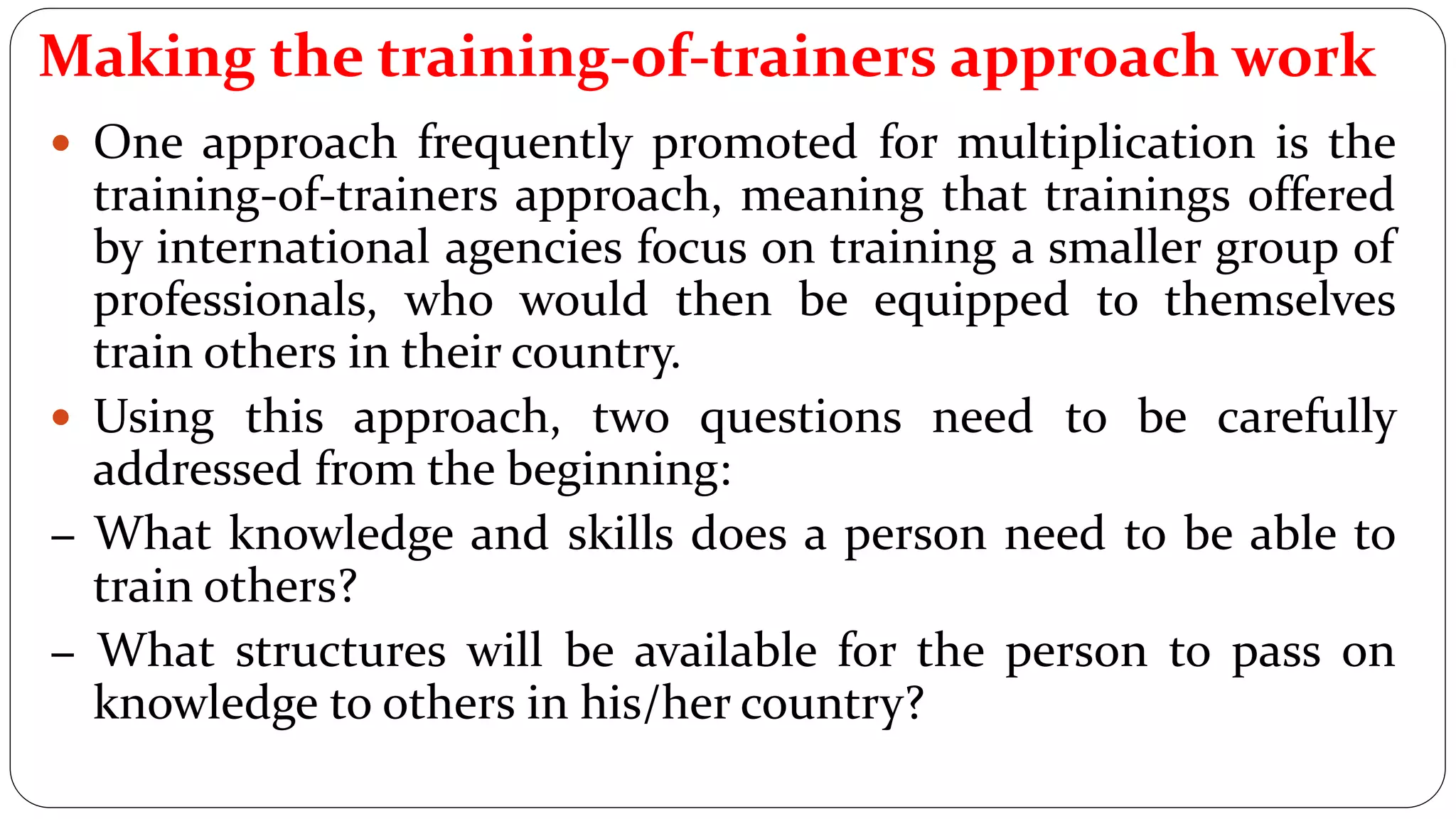 Making the training-of-trainers approach work
 One approach frequently promoted for multiplication is the
training-of-trainers approach, meaning that trainings offered
by international agencies focus on training a smaller group of
professionals, who would then be equipped to themselves
train others in their country.
 Using this approach, two questions need to be carefully
addressed from the beginning:
− What knowledge and skills does a person need to be able to
train others?
− What structures will be available for the person to pass on
knowledge to others in his/her country?
 