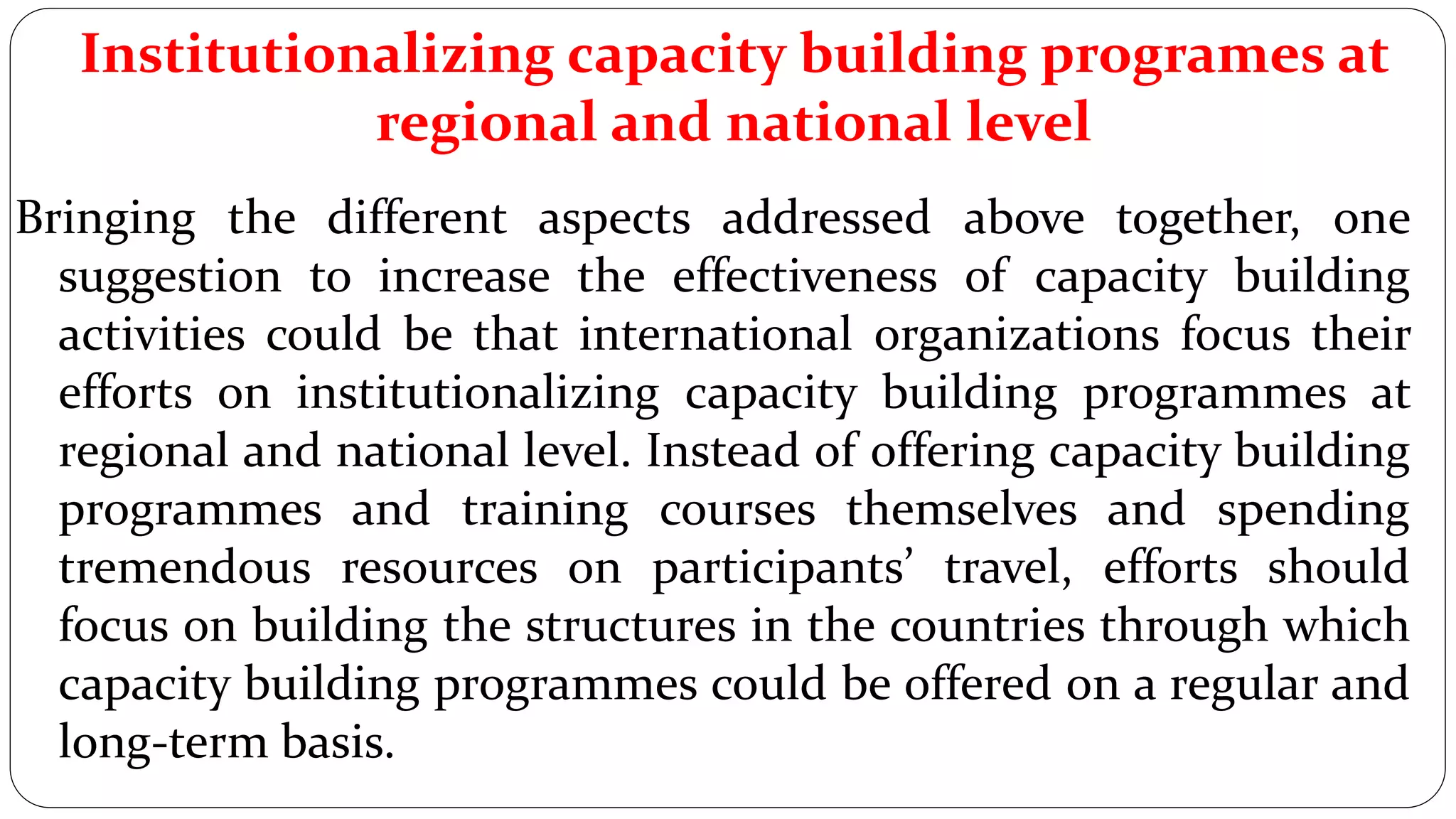 Institutionalizing capacity building programes at
regional and national level
Bringing the different aspects addressed above together, one
suggestion to increase the effectiveness of capacity building
activities could be that international organizations focus their
efforts on institutionalizing capacity building programmes at
regional and national level. Instead of offering capacity building
programmes and training courses themselves and spending
tremendous resources on participants’ travel, efforts should
focus on building the structures in the countries through which
capacity building programmes could be offered on a regular and
long-term basis.
 