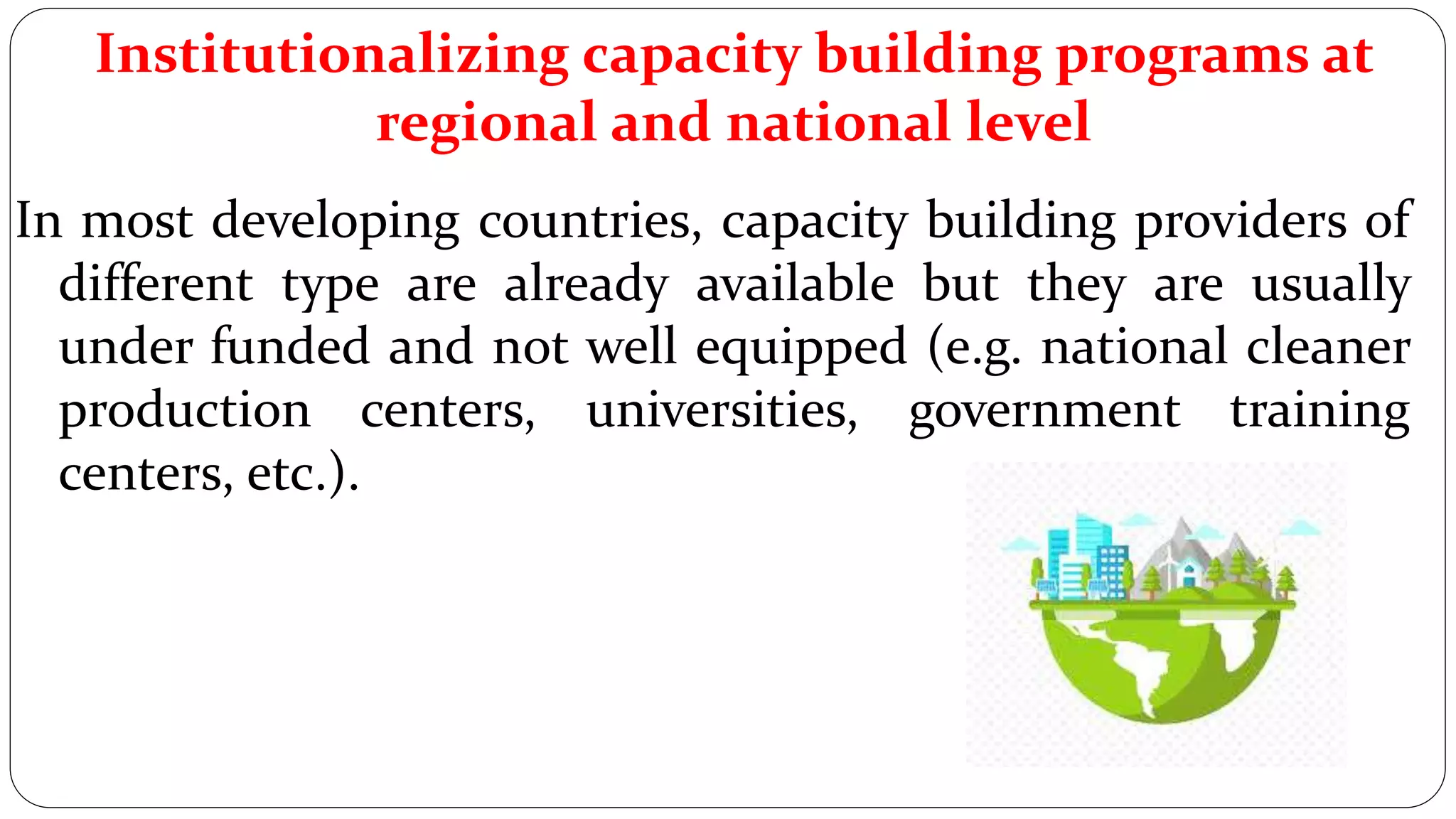 Institutionalizing capacity building programs at
regional and national level
In most developing countries, capacity building providers of
different type are already available but they are usually
under funded and not well equipped (e.g. national cleaner
production centers, universities, government training
centers, etc.).
 