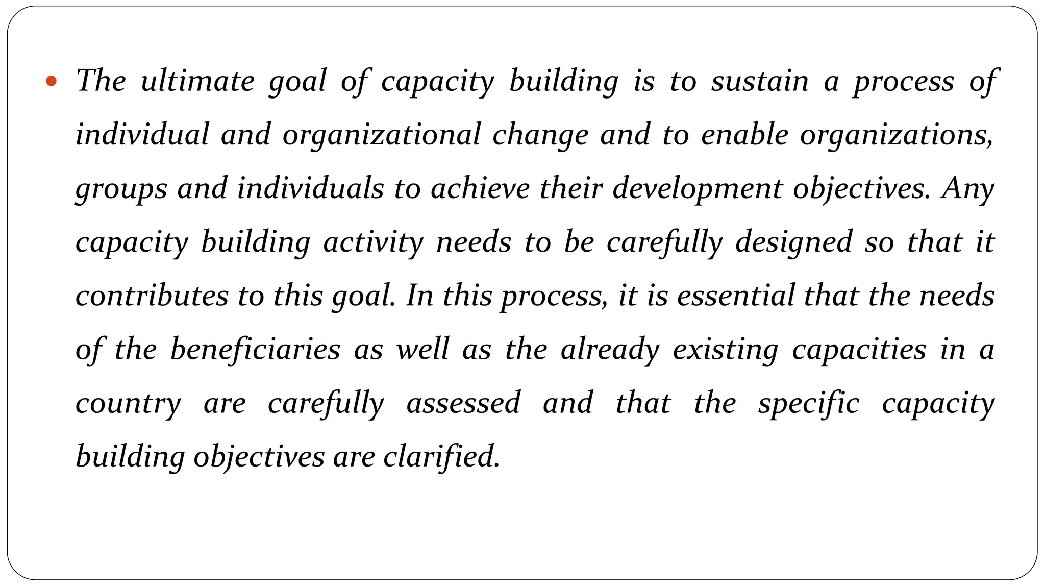  The ultimate goal of capacity building is to sustain a process of
individual and organizational change and to enable organizations,
groups and individuals to achieve their development objectives. Any
capacity building activity needs to be carefully designed so that it
contributes to this goal. In this process, it is essential that the needs
of the beneficiaries as well as the already existing capacities in a
country are carefully assessed and that the specific capacity
building objectives are clarified.
 
