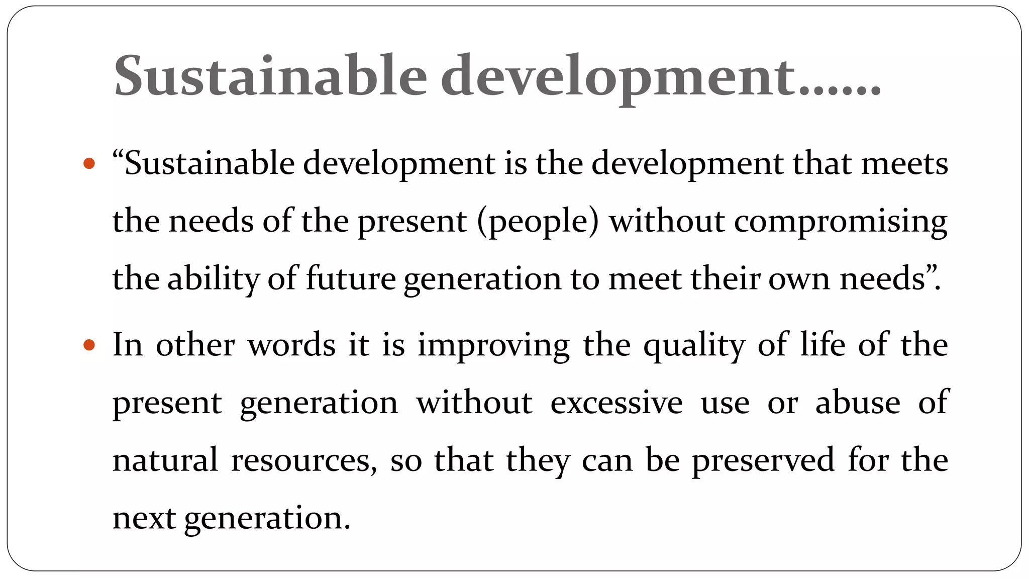 Sustainable development……
 “Sustainable development is the development that meets
the needs of the present (people) without compromising
the ability of future generation to meet their own needs”.
 In other words it is improving the quality of life of the
present generation without excessive use or abuse of
natural resources, so that they can be preserved for the
next generation.
 