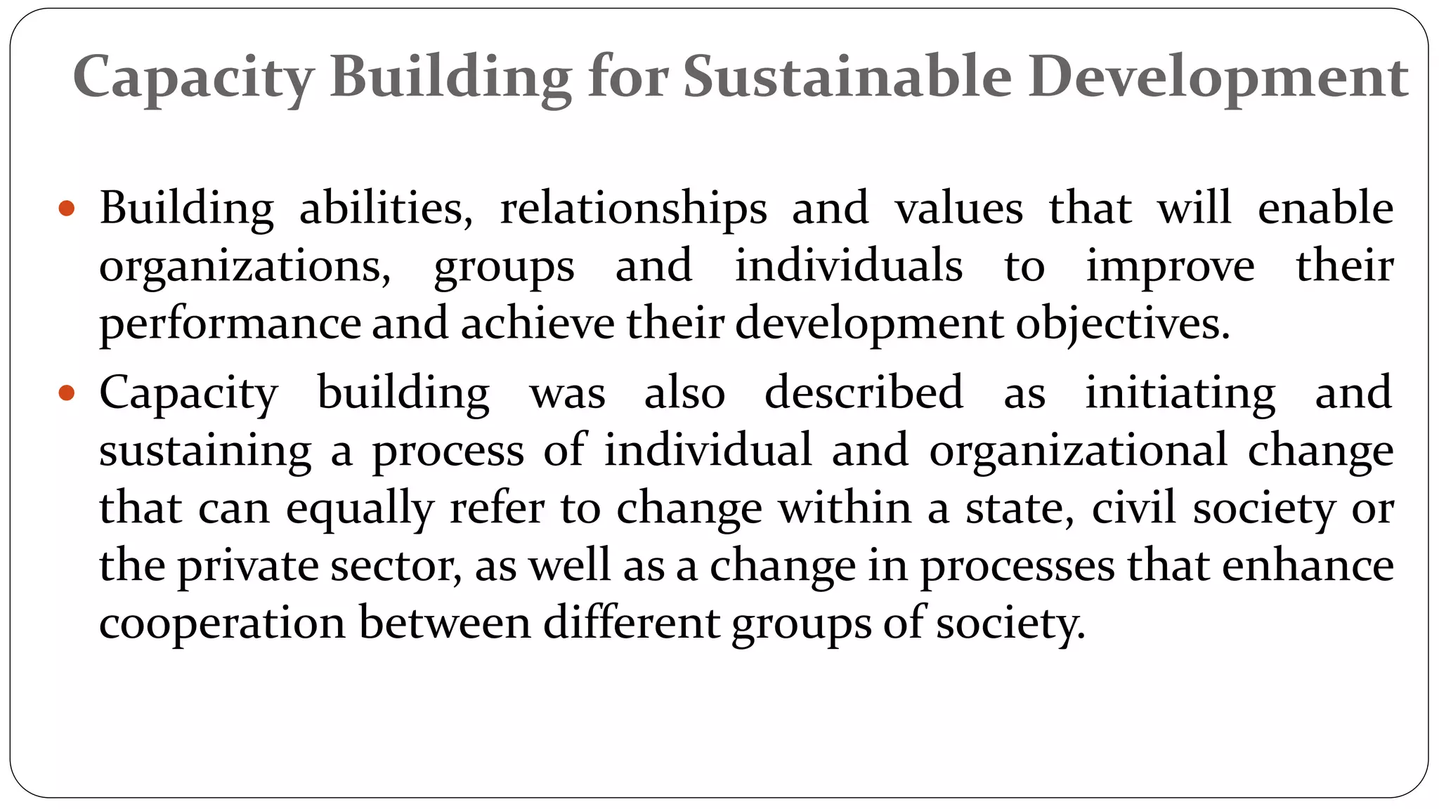Capacity Building for Sustainable Development
 Building abilities, relationships and values that will enable
organizations, groups and individuals to improve their
performance and achieve their development objectives.
 Capacity building was also described as initiating and
sustaining a process of individual and organizational change
that can equally refer to change within a state, civil society or
the private sector, as well as a change in processes that enhance
cooperation between different groups of society.
 