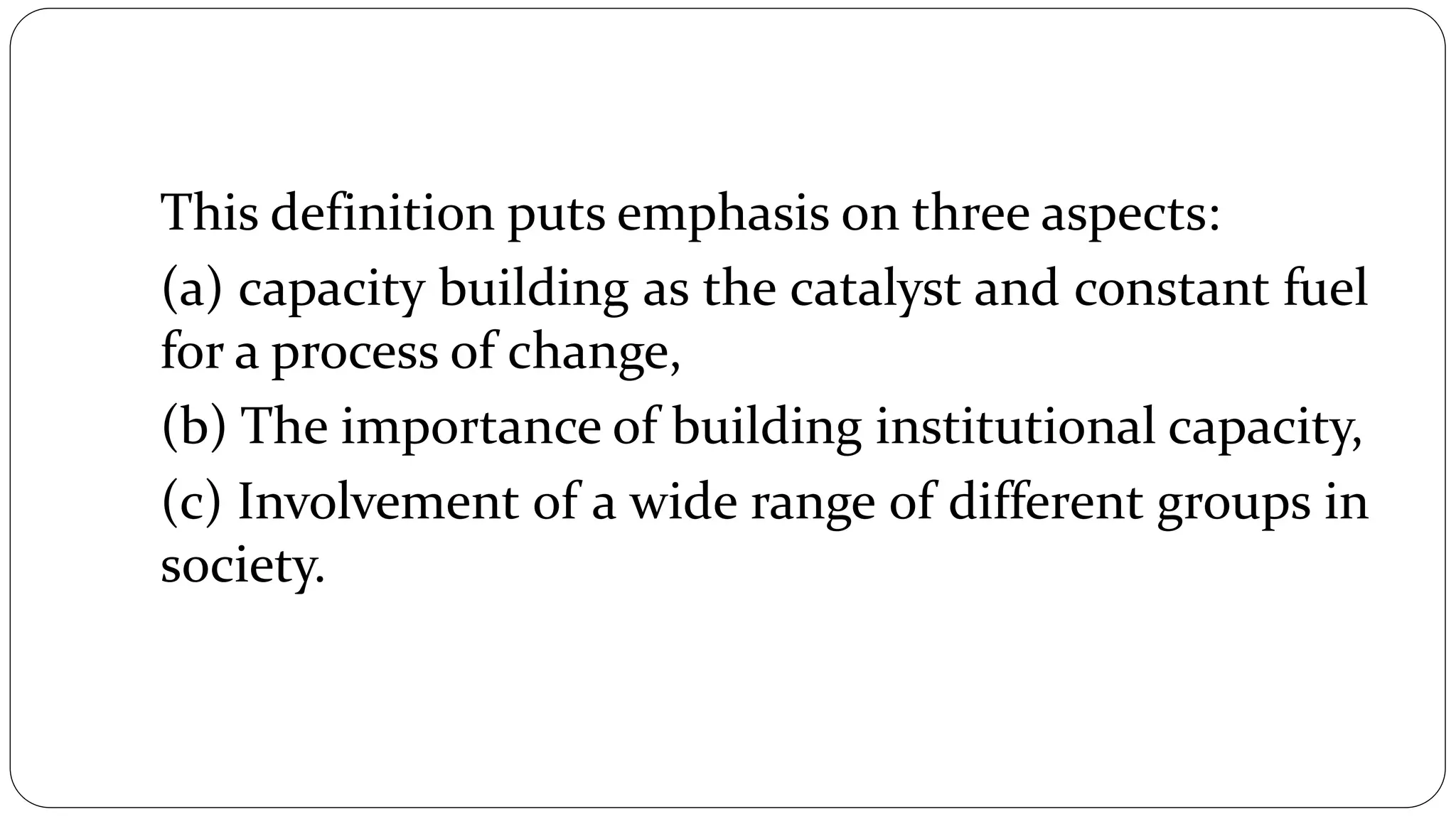 This definition puts emphasis on three aspects:
(a) capacity building as the catalyst and constant fuel
for a process of change,
(b) The importance of building institutional capacity,
(c) Involvement of a wide range of different groups in
society.
 