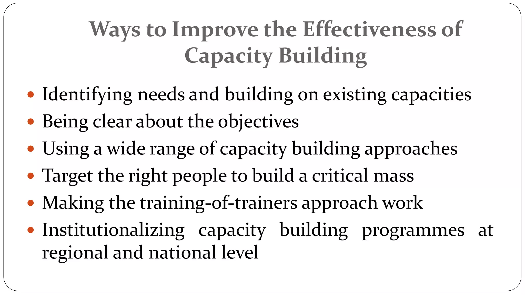 Ways to Improve the Effectiveness of
Capacity Building
 Identifying needs and building on existing capacities
 Being clear about the objectives
 Using a wide range of capacity building approaches
 Target the right people to build a critical mass
 Making the training-of-trainers approach work
 Institutionalizing capacity building programmes at
regional and national level
 