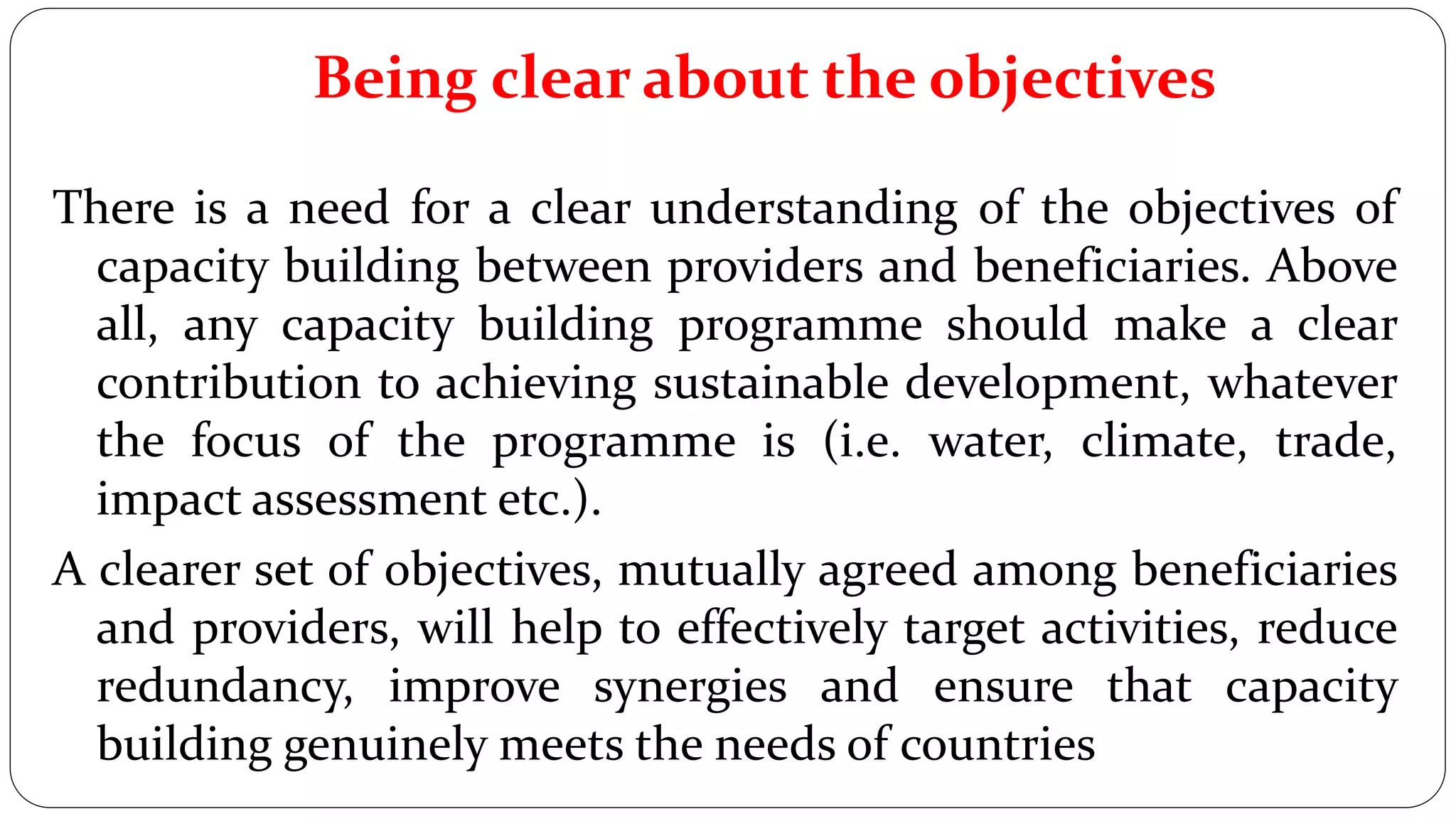 Being clear about the objectives
There is a need for a clear understanding of the objectives of
capacity building between providers and beneficiaries. Above
all, any capacity building programme should make a clear
contribution to achieving sustainable development, whatever
the focus of the programme is (i.e. water, climate, trade,
impact assessment etc.).
A clearer set of objectives, mutually agreed among beneficiaries
and providers, will help to effectively target activities, reduce
redundancy, improve synergies and ensure that capacity
building genuinely meets the needs of countries
 