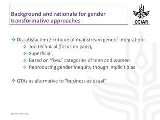 gender.cgiar.org
Background and rationale for gender
transformative approaches
 Dissatisfaction / critique of mainstream gender integration:
 Too technical (focus on gaps),
 Superficial,
 Based on ‘fixed’ categories of men and women
 Reproducing gender inequity though implicit bias
 GTAs as alternative to “business as usual”
 