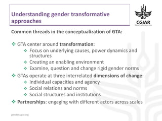 gender.cgiar.org
Understanding gender transformative
approaches
Common threads in the conceptualization of GTA:
 GTA center around transformation:
 Focus on underlying causes, power dynamics and
structures
 Creating an enabling environment
 Examine, question and change rigid gender norms
 GTAs operate at three interrelated dimensions of change:
 Individual capacities and agency
 Social relations and norms
 Social structures and institutions
 Partnerships: engaging with different actors across scales
 