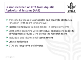 gender.cgiar.org
Lessons learned on GTA from Aquatic
Agricultural Systems (AAS)
 Translate big ideas into principles and concrete strategies
for action (with room for maneuver)
 Intersectionality: reframing gender in complex systems
 Start at the beginning with contextual analysis and capacity
development around GTAs across the research team
 Individual and institutional commitment
 Critical reflection
 GTAs are long-term and diverse
 