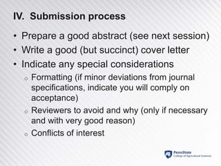 IV. Submission process
• Prepare a good abstract (see next session)
• Write a good (but succinct) cover letter
• Indicate any special considerations
o Formatting (if minor deviations from journal
specifications, indicate you will comply on
acceptance)
o Reviewers to avoid and why (only if necessary
and with very good reason)
o Conflicts of interest
 