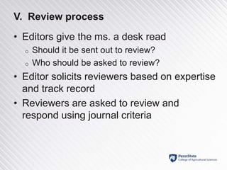 V. Review process
• Editors give the ms. a desk read
o Should it be sent out to review?
o Who should be asked to review?
• Editor solicits reviewers based on expertise
and track record
• Reviewers are asked to review and
respond using journal criteria
 