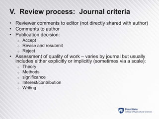 V. Review process: Journal criteria
• Reviewer comments to editor (not directly shared with author)
• Comments to author
• Publication decision:
o Accept
o Revise and resubmit
o Reject
• Assessment of quality of work – varies by journal but usually
includes either explicitly or implicitly (sometimes via a scale):
o Theory
o Methods
o significance
o Interest/contribution
o Writing
 
