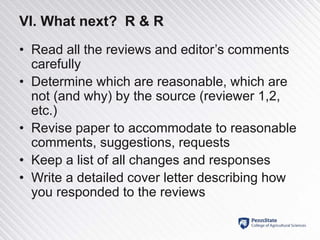 VI. What next? R & R
• Read all the reviews and editor’s comments
carefully
• Determine which are reasonable, which are
not (and why) by the source (reviewer 1,2,
etc.)
• Revise paper to accommodate to reasonable
comments, suggestions, requests
• Keep a list of all changes and responses
• Write a detailed cover letter describing how
you responded to the reviews
 