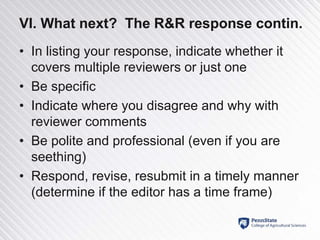 VI. What next? The R&R response contin.
• In listing your response, indicate whether it
covers multiple reviewers or just one
• Be specific
• Indicate where you disagree and why with
reviewer comments
• Be polite and professional (even if you are
seething)
• Respond, revise, resubmit in a timely manner
(determine if the editor has a time frame)
 