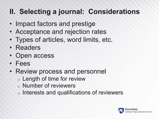 II. Selecting a journal: Considerations
• Impact factors and prestige
• Acceptance and rejection rates
• Types of articles, word limits, etc.
• Readers
• Open access
• Fees
• Review process and personnel
o Length of time for review
o Number of reviewers
o Interests and qualifications of reviewers
 