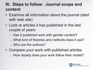 III. Steps to follow: Journal scope and
content
• Examine all information about the journal (start
with web site)
• Look at articles it has published in the last
couple of years
o Has it published work with gender content?
o What kind of theories and methods does it use?
o Who are the authors?
• Compare your work with published articles
o How closely does your work follow their model?
 