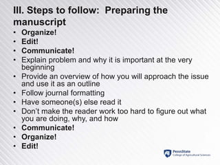 III. Steps to follow: Preparing the
manuscript
• Organize!
• Edit!
• Communicate!
• Explain problem and why it is important at the very
beginning
• Provide an overview of how you will approach the issue
and use it as an outline
• Follow journal formatting
• Have someone(s) else read it
• Don’t make the reader work too hard to figure out what
you are doing, why, and how
• Communicate!
• Organize!
• Edit!
 