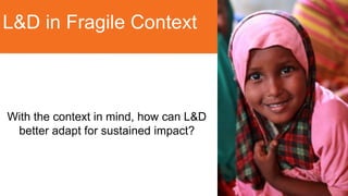 L&D in Fragile Context
With the context in mind, how can L&D
better adapt for sustained impact?
 