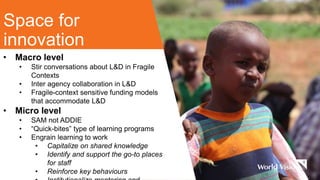 Space for
innovation
• Macro level
• Stir conversations about L&D in Fragile
Contexts
• Inter agency collaboration in L&D
• Fragile-context sensitive funding models
that accommodate L&D
• Micro level
• SAM not ADDIE
• “Quick-bites” type of learning programs
• Engrain learning to work
• Capitalize on shared knowledge
• Identify and support the go-to places
for staff
• Reinforce key behaviours
 