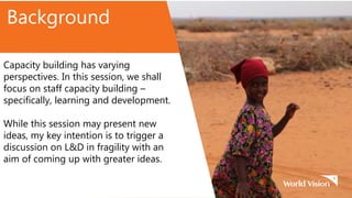 Background
Capacity building has varying
perspectives. In this session, we shall
focus on staff capacity building –
specifically, learning and development.
While this session may present new
ideas, my key intention is to trigger a
discussion on L&D in fragility with an
aim of coming up with greater ideas.
 