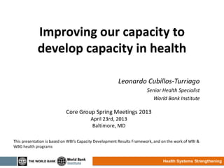 Health Systems Strengthening
Improving our capacity to
develop capacity in health
Leonardo Cubillos-Turriago
Senior Health Specialist
World Bank Institute
Core Group Spring Meetings 2013
April 23rd, 2013
Baltimore, MD
This presentation is based on WBI’s Capacity Development Results Framework, and on the work of WBI &
WBG health programs
 