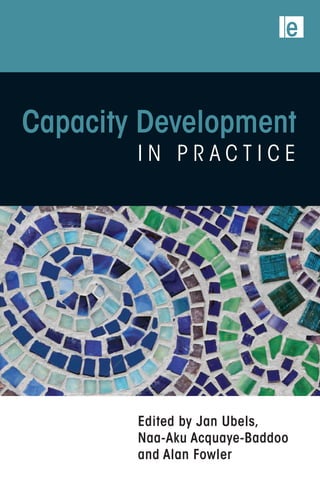 Capacity Development
i n P r a c t i c e
Edited by Jan Ubels,
Naa-Aku Acquaye-Baddoo
and Alan Fowler
International Development / Development Studies
Earthscan strives to minimize its impact on the environment
www.earthscan.co.uk
‘To improve results, business would often take
an “organizational development” perspective.
But this approach is less well established for
development challenges usually involving
multiple actors. This volume will go a long way
to closing this gap by helping development
professionals craft practical strategies for long-
term improvement.’
	Peter Senge, Director of the Center for
Organizational Learning at the MIT Sloan
School of Management, author of The Fifth
Discipline
‘Here is a wealth of practical experience,
amplified by a style and format that makes
everything clear and accessible. It is a carefully
crafted piece of work that will be recognized as
a benchmark resource for this critical area of
development challenges.’
Kumi Naidoo, Executive Director of
Greenpeace International, former CEO
of Civicus
‘Through reflection on individual stories this
book illustrates what works, why and how.
It is a source of inspiration for those who want
to increase the return on the billions invested
yearly in this area.’
	Koos Richelle, Director General EuropeAid
Cooperation Office, European Commission
‘In linking the local and international, this book
is an essential resource for every capacity
development practitioner.’
	Chiku Malunga, Malawian capacity
development practitioner, author on African
organizational development
‘Provides essential approaches for empowering
local actors to create their own solutions, while
dealing with their wider relationships. A vital
contribution to achieving effectiveness and
scale in a time when the paradigm of top-down
policy solutions has simply not delivered.’
	Herman Wijffels, co-chair of World
Connectors, former Netherlands
representative at the World Bank
The international development community invests billions of dollars to improve organizational
capacity. But real-life practice is poorly understood and undervalued as a distinct professional domain.
Written by practitioners, this innovative publication is designed to make capacity development more
professional and increasingly effective in achieving development goals.
Practical illustrations draw on experiences from the civic, government and private sectors. A central
theme is to understand capacity as more than something internal to organizations. This book shows
how capacity also stems from connections between different types of actor and the levels in society
at which they operate.
The content is crafted for a broad audience of practitioners in capacity development: leaders,
managers, programme staff, front-line workers, advisers, consultants, trainers, facilitators, activists
and funding agencies.
Jan Ubels and Naa-Aku Acquaye-Baddoo are Senior Strategy Advisers with SNV Netherlands Development
Organization. Jan is also chair of the editorial committee of Capacity.org. Alan Fowler is an independent
development adviser and author of numerous publications on development issues.
EditedbyJanUbels,
Naa-AkuAcquaye-Baddoo
andAlanFowler
CapacityDevelopment
inPractice
Capacity Development – Edited by Jan Ubels, Naa-Aku Acquaye-Baddoo and Alan Fowler
Hardback PPC: Trim size – 156 x 234mm + 21mm – Spine – 30.2mm
C-M-Y-K 1 page document
 