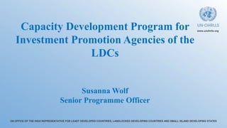 UN OFFICE OF THE HIGH REPRESENTATIVE FOR LEAST DEVELOPED COUNTRIES, LANDLOCKED DEVELOPING COUNTRIES AND SMALL ISLAND DEVELOPING STATES
www.unohrlls.org
Capacity Development Program for
Investment Promotion Agencies of the
LDCs
Susanna Wolf
Senior Programme Officer
 