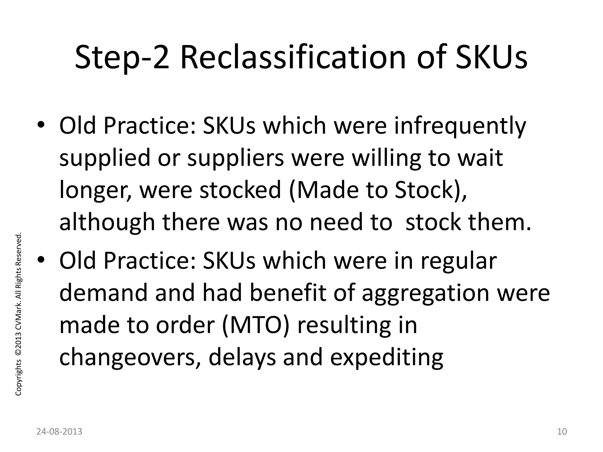 Copyrights©2013CVMark.AllRightsReserved.
Step-2 Reclassification of SKUs
• Old Practice: SKUs which were infrequently
supplied or suppliers were willing to wait
longer, were stocked (Made to Stock),
although there was no need to stock them.
• Old Practice: SKUs which were in regular
demand and had benefit of aggregation were
made to order (MTO) resulting in
changeovers, delays and expediting
24-08-2013 10
 