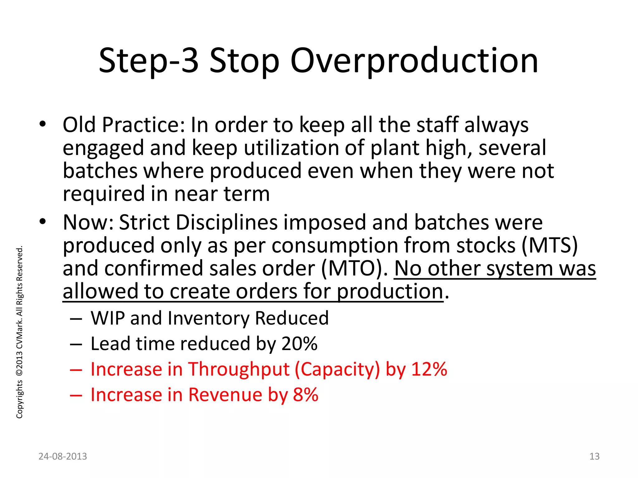Copyrights©2013CVMark.AllRightsReserved.
Step-3 Stop Overproduction
• Old Practice: In order to keep all the staff always
engaged and keep utilization of plant high, several
batches where produced even when they were not
required in near term
• Now: Strict Disciplines imposed and batches were
produced only as per consumption from stocks (MTS)
and confirmed sales order (MTO). No other system was
allowed to create orders for production.
– WIP and Inventory Reduced
– Lead time reduced by 20%
– Increase in Throughput (Capacity) by 12%
– Increase in Revenue by 8%
24-08-2013 13
 