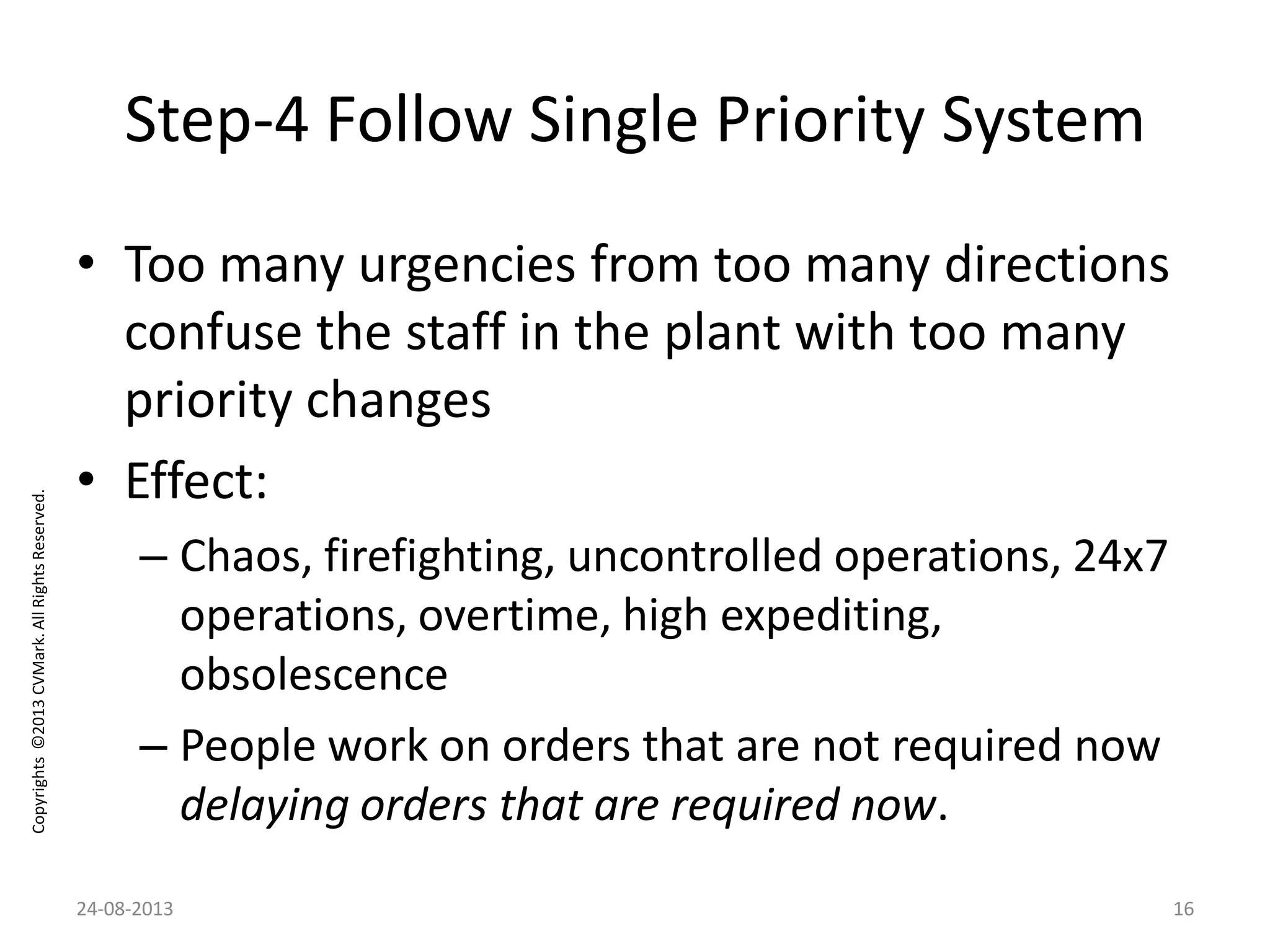 Copyrights©2013CVMark.AllRightsReserved.
Step-4 Follow Single Priority System
• Too many urgencies from too many directions
confuse the staff in the plant with too many
priority changes
• Effect:
– Chaos, firefighting, uncontrolled operations, 24x7
operations, overtime, high expediting,
obsolescence
– People work on orders that are not required now
delaying orders that are required now.
24-08-2013 16
 