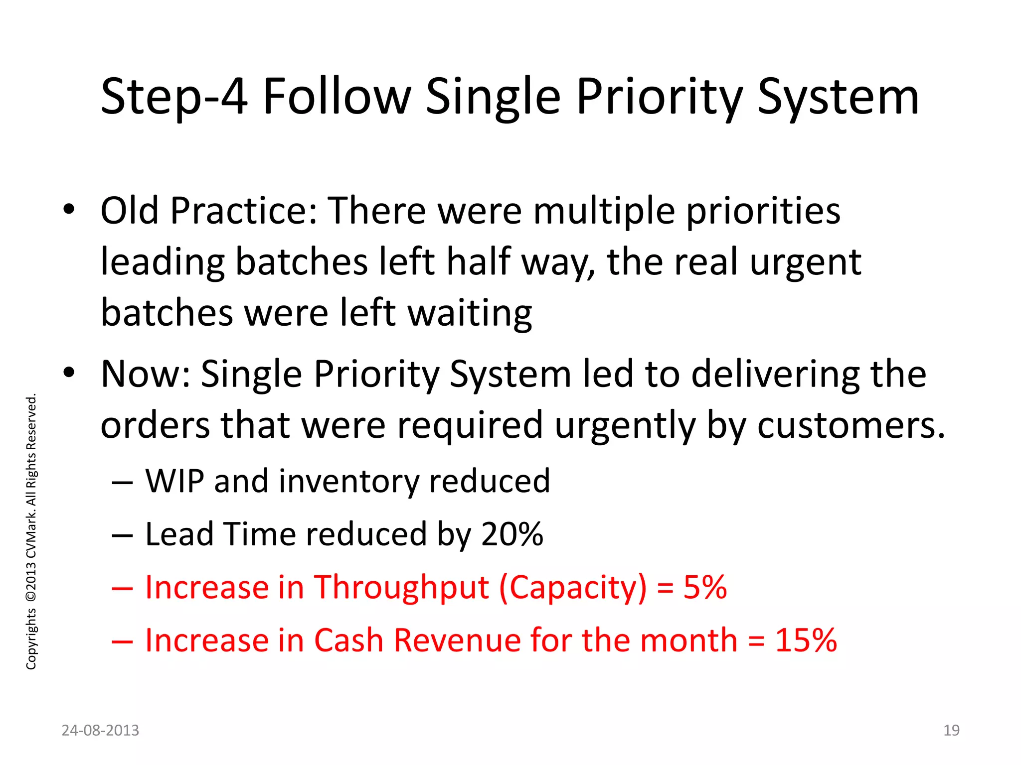 Copyrights©2013CVMark.AllRightsReserved.
Step-4 Follow Single Priority System
• Old Practice: There were multiple priorities
leading batches left half way, the real urgent
batches were left waiting
• Now: Single Priority System led to delivering the
orders that were required urgently by customers.
– WIP and inventory reduced
– Lead Time reduced by 20%
– Increase in Throughput (Capacity) = 5%
– Increase in Cash Revenue for the month = 15%
24-08-2013 19
 