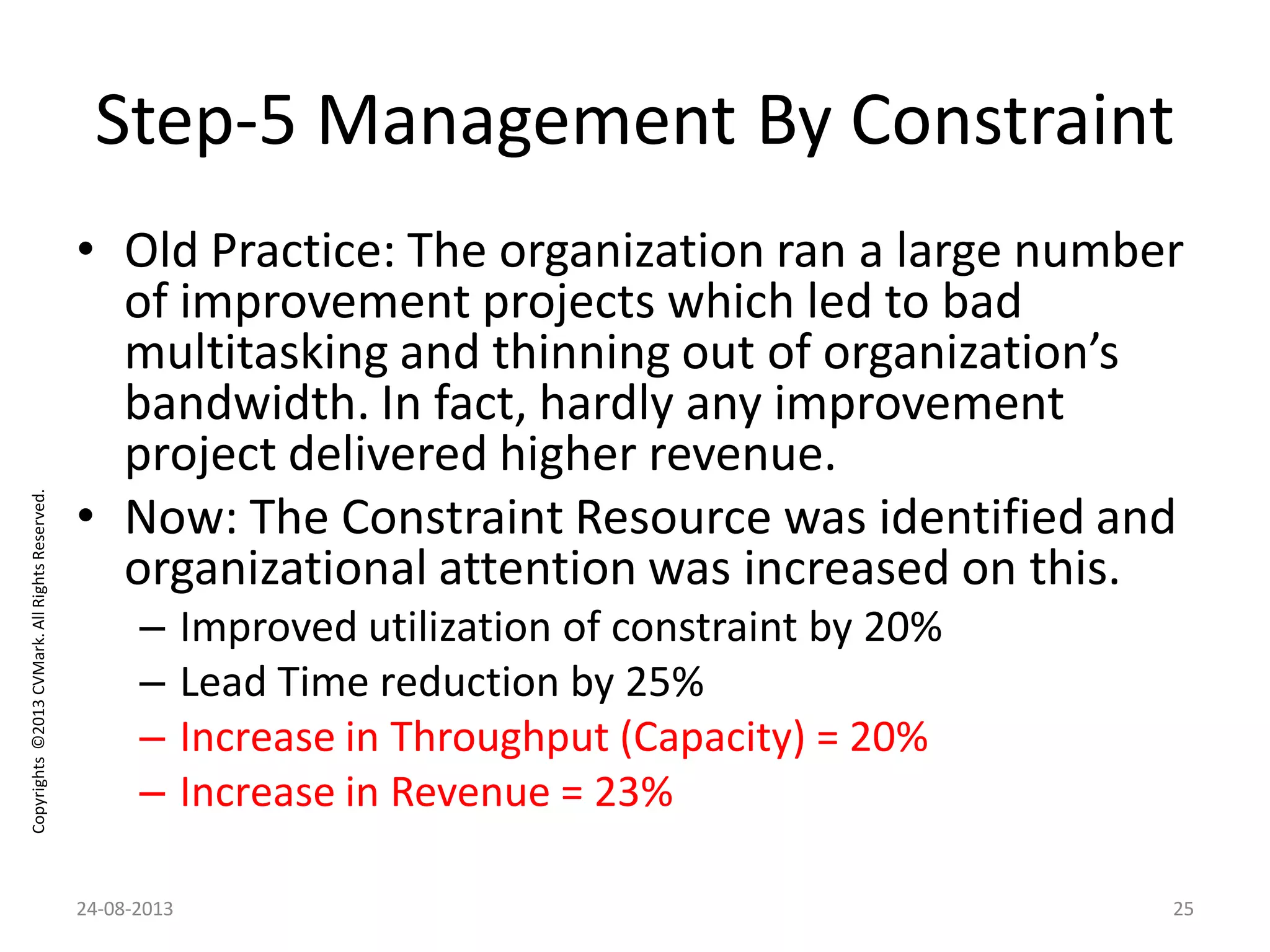Copyrights©2013CVMark.AllRightsReserved.
Step-5 Management By Constraint
• Old Practice: The organization ran a large number
of improvement projects which led to bad
multitasking and thinning out of organization’s
bandwidth. In fact, hardly any improvement
project delivered higher revenue.
• Now: The Constraint Resource was identified and
organizational attention was increased on this.
– Improved utilization of constraint by 20%
– Lead Time reduction by 25%
– Increase in Throughput (Capacity) = 20%
– Increase in Revenue = 23%
24-08-2013 25
 