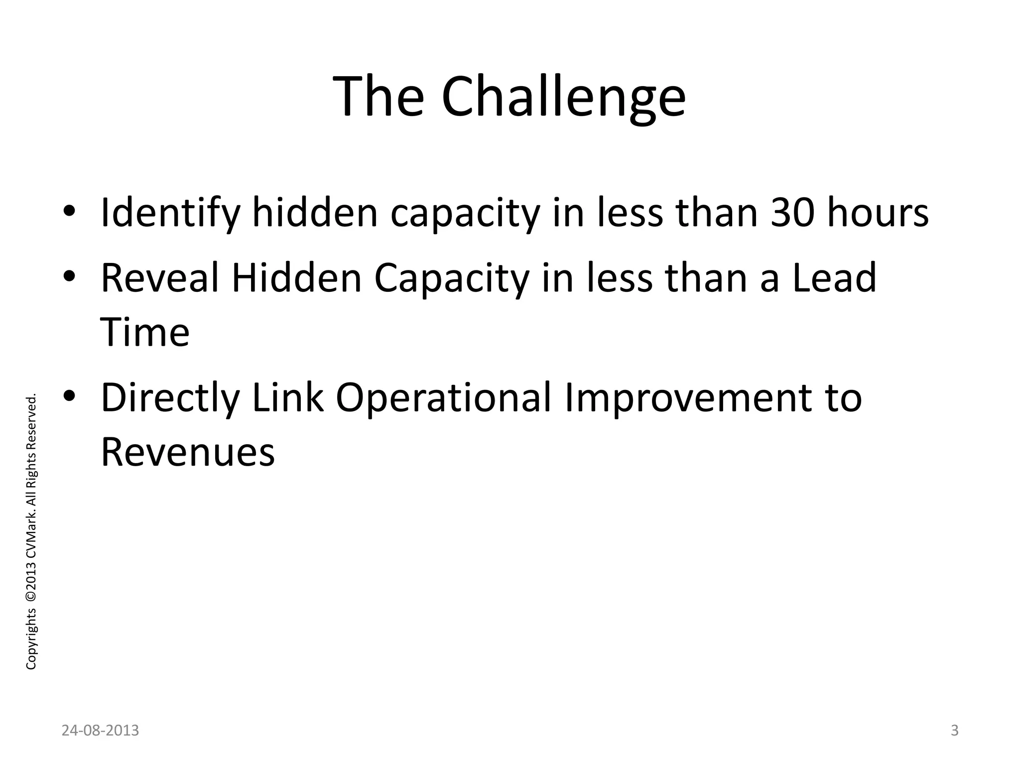 Copyrights©2013CVMark.AllRightsReserved.
The Challenge
• Identify hidden capacity in less than 30 hours
• Reveal Hidden Capacity in less than a Lead
Time
• Directly Link Operational Improvement to
Revenues
24-08-2013 3
 