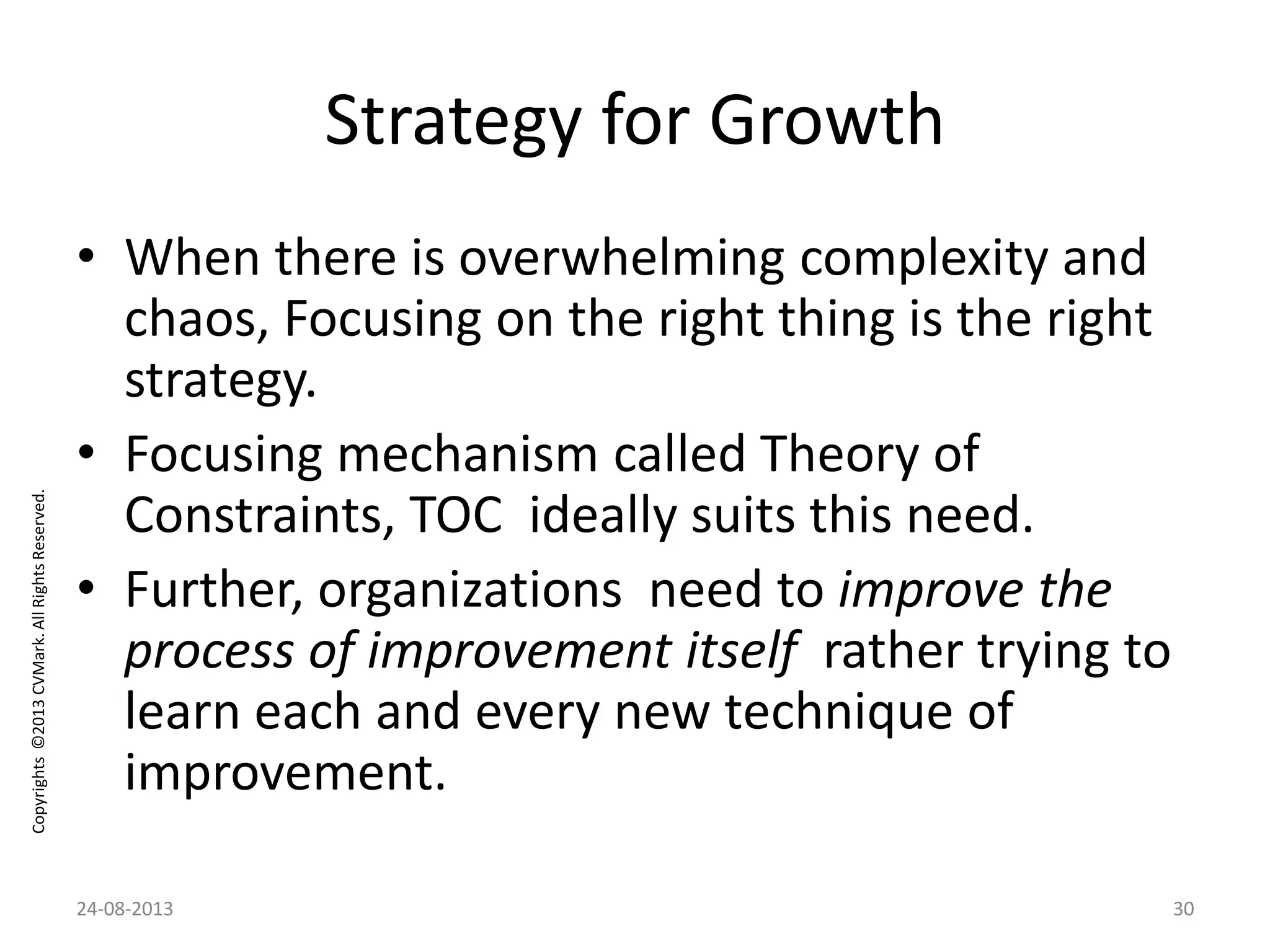 Copyrights©2013CVMark.AllRightsReserved.
Strategy for Growth
• When there is overwhelming complexity and
chaos, Focusing on the right thing is the right
strategy.
• Focusing mechanism called Theory of
Constraints, TOC ideally suits this need.
• Further, organizations need to improve the
process of improvement itself rather trying to
learn each and every new technique of
improvement.
24-08-2013 30
 