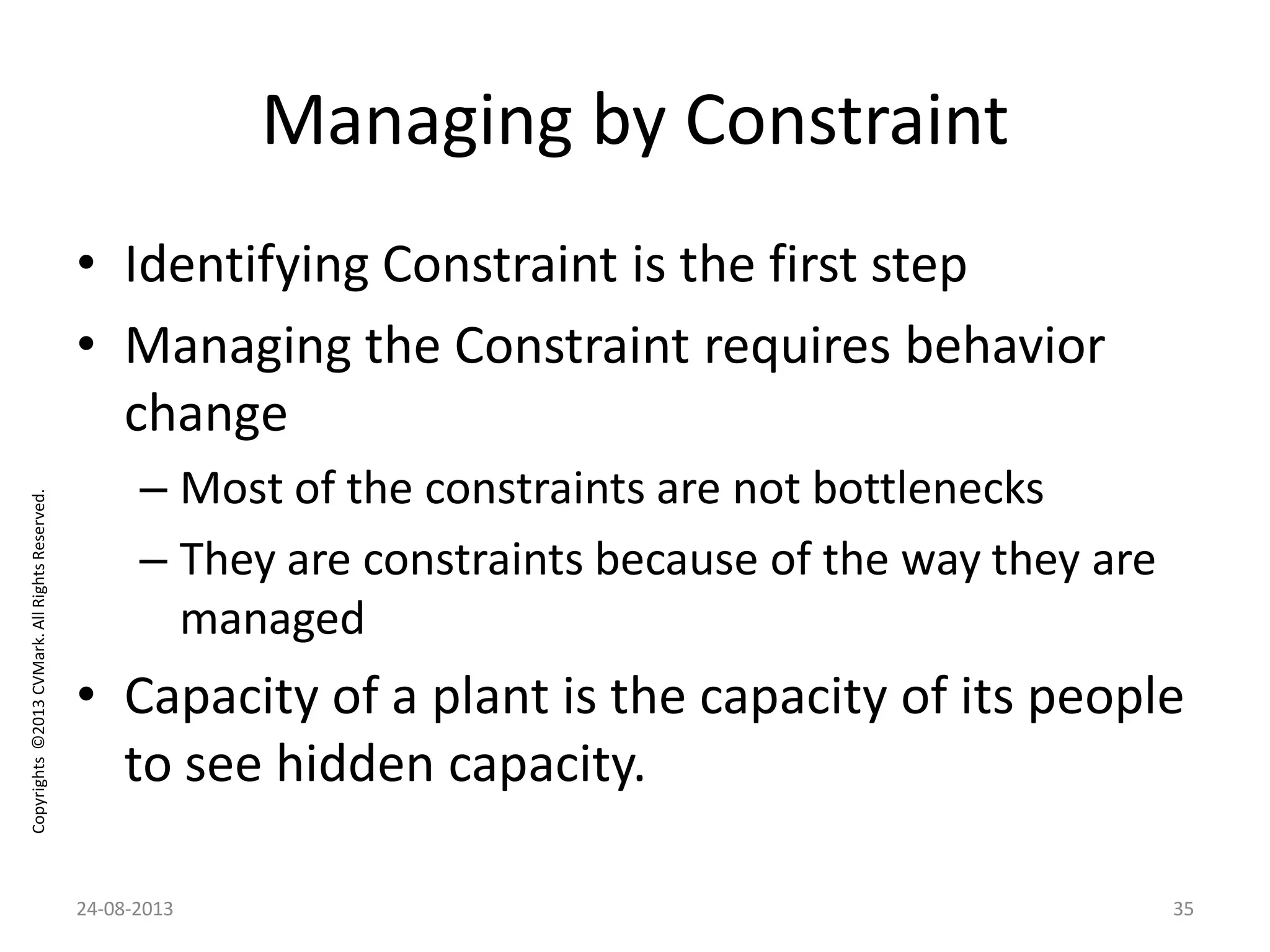 Copyrights©2013CVMark.AllRightsReserved.
Managing by Constraint
• Identifying Constraint is the first step
• Managing the Constraint requires behavior
change
– Most of the constraints are not bottlenecks
– They are constraints because of the way they are
managed
• Capacity of a plant is the capacity of its people
to see hidden capacity.
24-08-2013 35
 