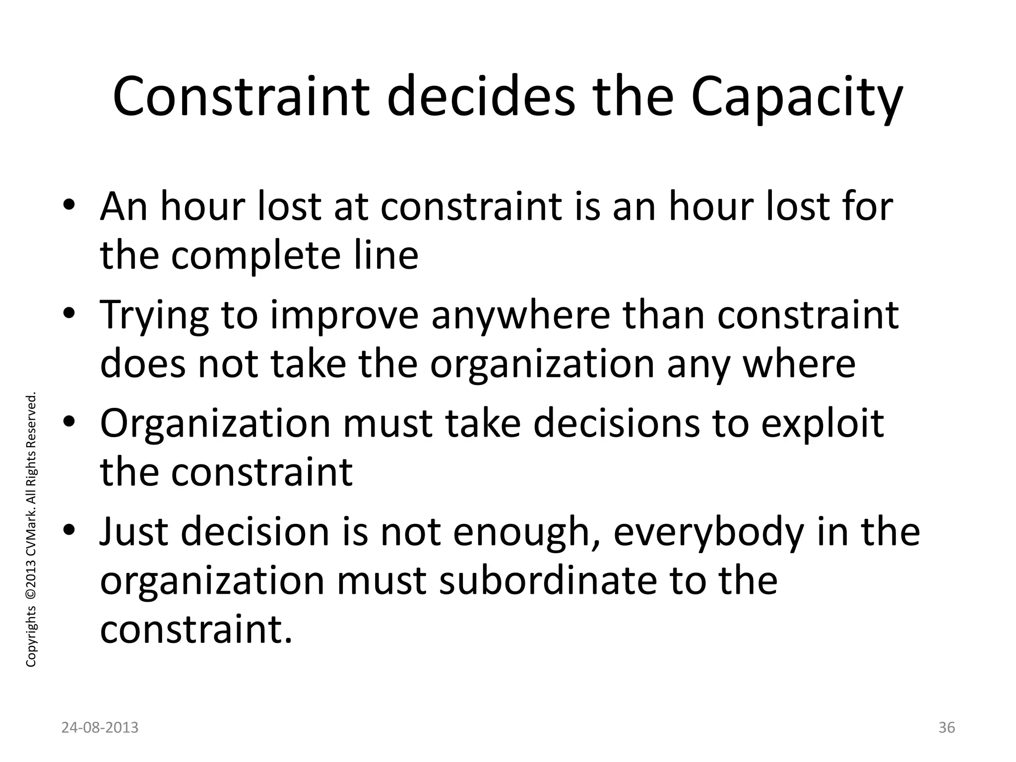 Copyrights©2013CVMark.AllRightsReserved.
Constraint decides the Capacity
• An hour lost at constraint is an hour lost for
the complete line
• Trying to improve anywhere than constraint
does not take the organization any where
• Organization must take decisions to exploit
the constraint
• Just decision is not enough, everybody in the
organization must subordinate to the
constraint.
24-08-2013 36
 