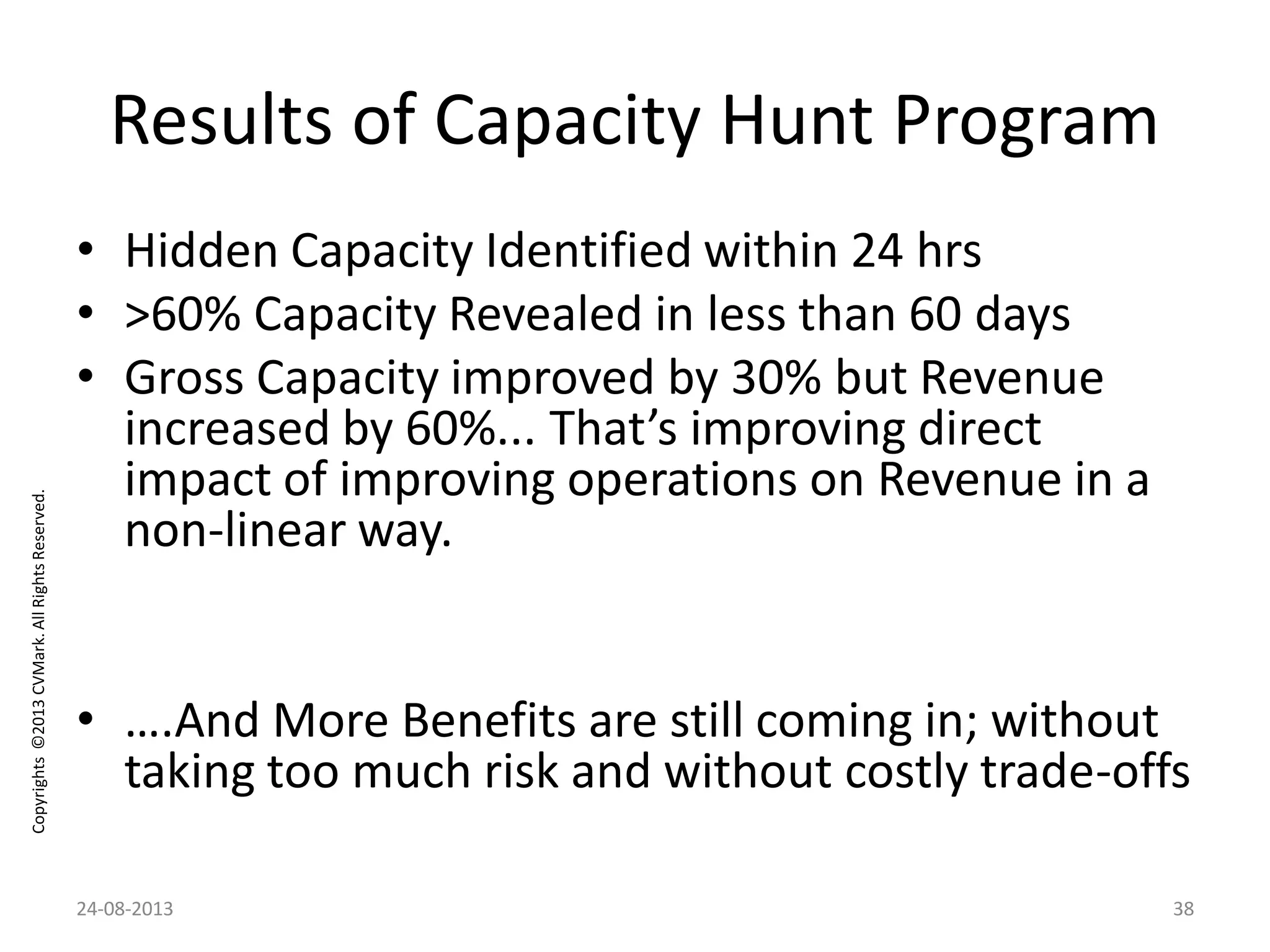 Copyrights©2013CVMark.AllRightsReserved.
Results of Capacity Hunt Program
• Hidden Capacity Identified within 24 hrs
• >60% Capacity Revealed in less than 60 days
• Gross Capacity improved by 30% but Revenue
increased by 60%... That’s improving direct
impact of improving operations on Revenue in a
non-linear way.
• ….And More Benefits are still coming in; without
taking too much risk and without costly trade-offs
24-08-2013 38
 