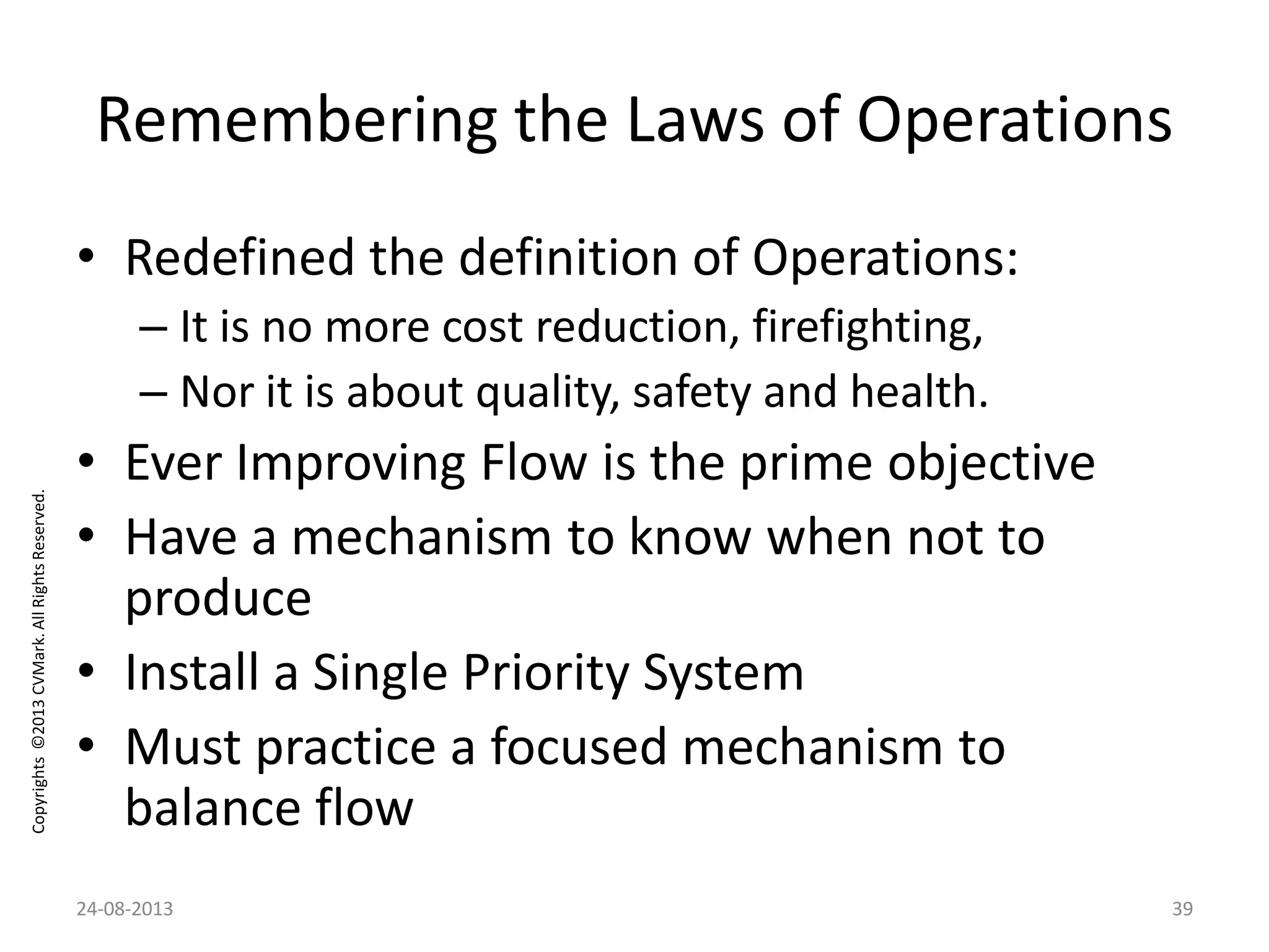 Copyrights©2013CVMark.AllRightsReserved.
Remembering the Laws of Operations
• Redefined the definition of Operations:
– It is no more cost reduction, firefighting,
– Nor it is about quality, safety and health.
• Ever Improving Flow is the prime objective
• Have a mechanism to know when not to
produce
• Install a Single Priority System
• Must practice a focused mechanism to
balance flow
24-08-2013 39
 