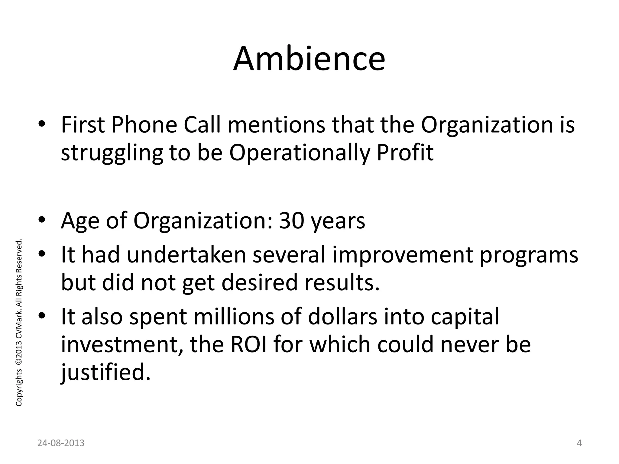 Copyrights©2013CVMark.AllRightsReserved.
Ambience
• First Phone Call mentions that the Organization is
struggling to be Operationally Profit
• Age of Organization: 30 years
• It had undertaken several improvement programs
but did not get desired results.
• It also spent millions of dollars into capital
investment, the ROI for which could never be
justified.
24-08-2013 4
 