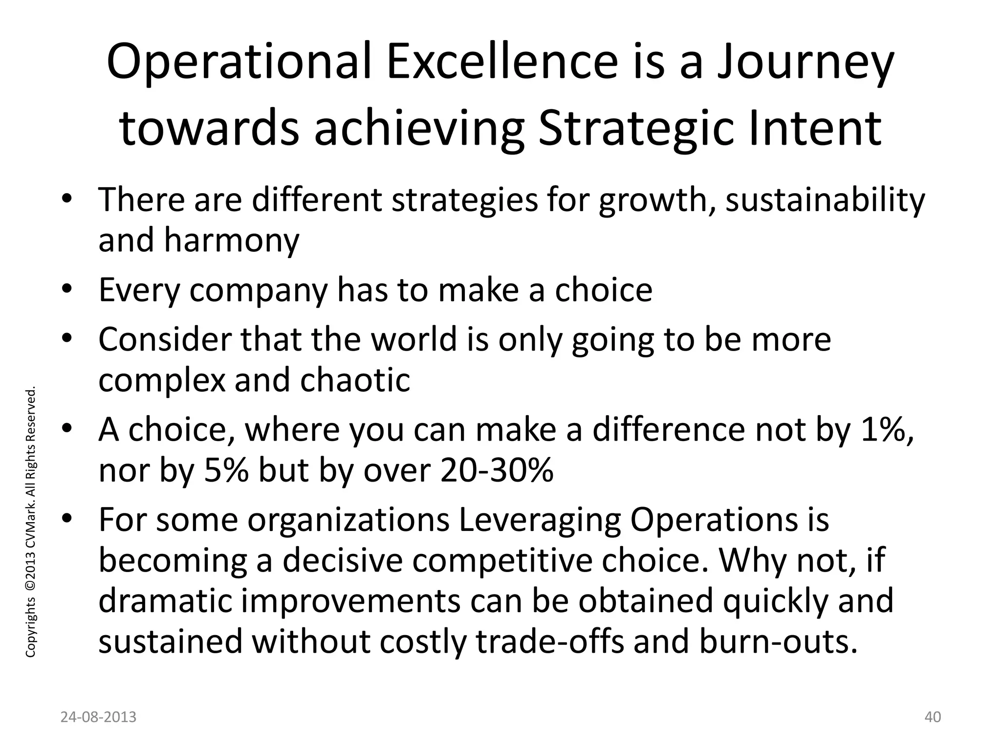 Copyrights©2013CVMark.AllRightsReserved.
Operational Excellence is a Journey
towards achieving Strategic Intent
• There are different strategies for growth, sustainability
and harmony
• Every company has to make a choice
• Consider that the world is only going to be more
complex and chaotic
• A choice, where you can make a difference not by 1%,
nor by 5% but by over 20-30%
• For some organizations Leveraging Operations is
becoming a decisive competitive choice. Why not, if
dramatic improvements can be obtained quickly and
sustained without costly trade-offs and burn-outs.
24-08-2013 40
 