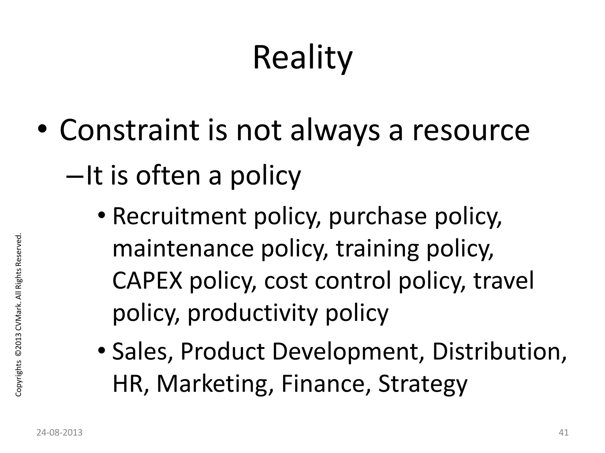 Copyrights©2013CVMark.AllRightsReserved.
Reality
• Constraint is not always a resource
–It is often a policy
• Recruitment policy, purchase policy,
maintenance policy, training policy,
CAPEX policy, cost control policy, travel
policy, productivity policy
• Sales, Product Development, Distribution,
HR, Marketing, Finance, Strategy
24-08-2013 41
 