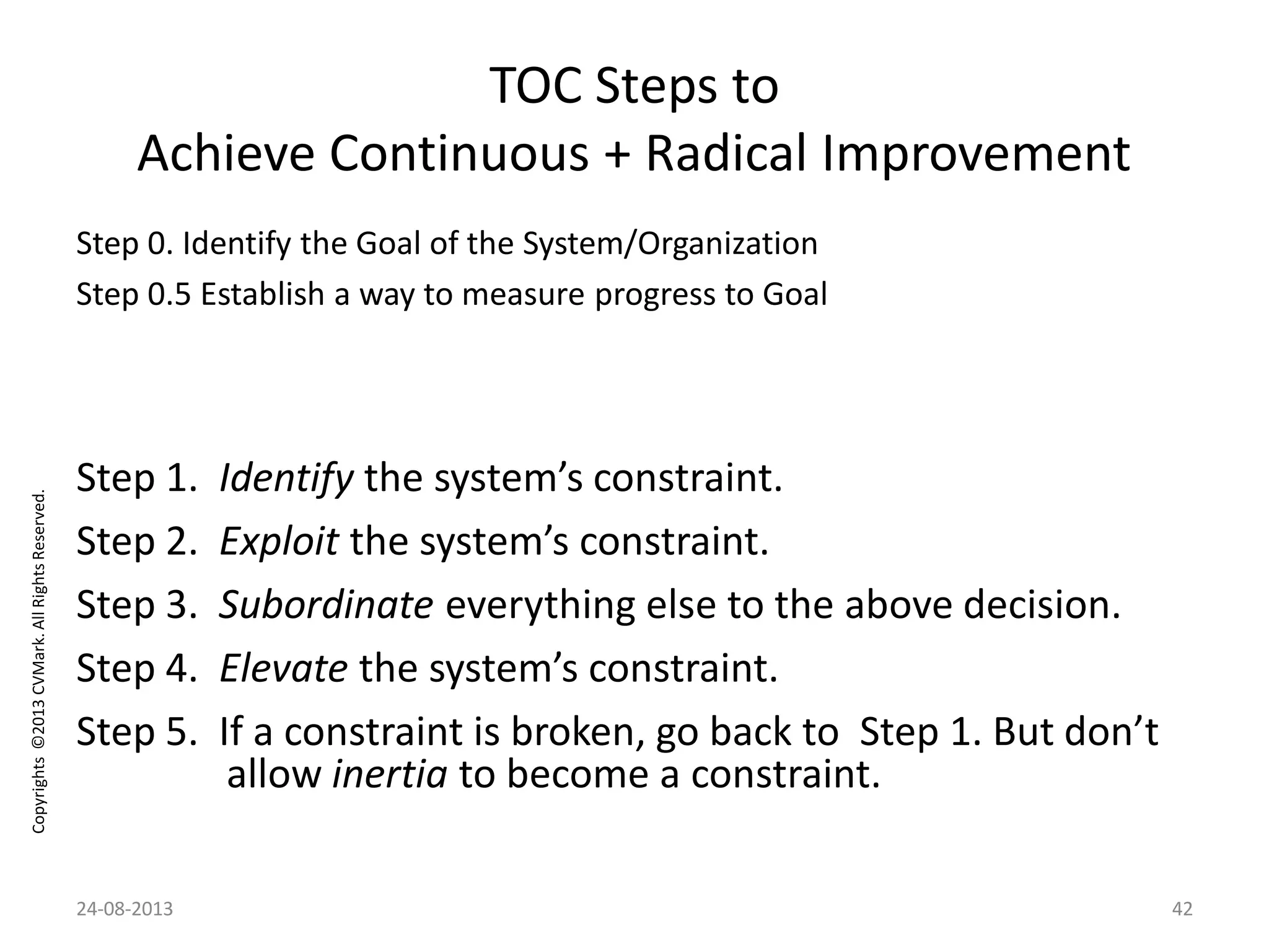 Copyrights©2013CVMark.AllRightsReserved.
TOC Steps to
Achieve Continuous + Radical Improvement
Step 0. Identify the Goal of the System/Organization
Step 0.5 Establish a way to measure progress to Goal
Step 1. Identify the system’s constraint.
Step 2. Exploit the system’s constraint.
Step 3. Subordinate everything else to the above decision.
Step 4. Elevate the system’s constraint.
Step 5. If a constraint is broken, go back to Step 1. But don’t
allow inertia to become a constraint.
24-08-2013 42
 