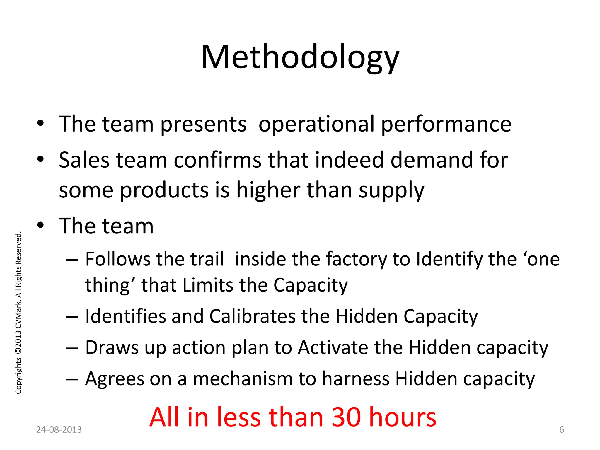 Copyrights©2013CVMark.AllRightsReserved.
Methodology
• The team presents operational performance
• Sales team confirms that indeed demand for
some products is higher than supply
• The team
– Follows the trail inside the factory to Identify the ‘one
thing’ that Limits the Capacity
– Identifies and Calibrates the Hidden Capacity
– Draws up action plan to Activate the Hidden capacity
– Agrees on a mechanism to harness Hidden capacity
All in less than 30 hours24-08-2013 6
 