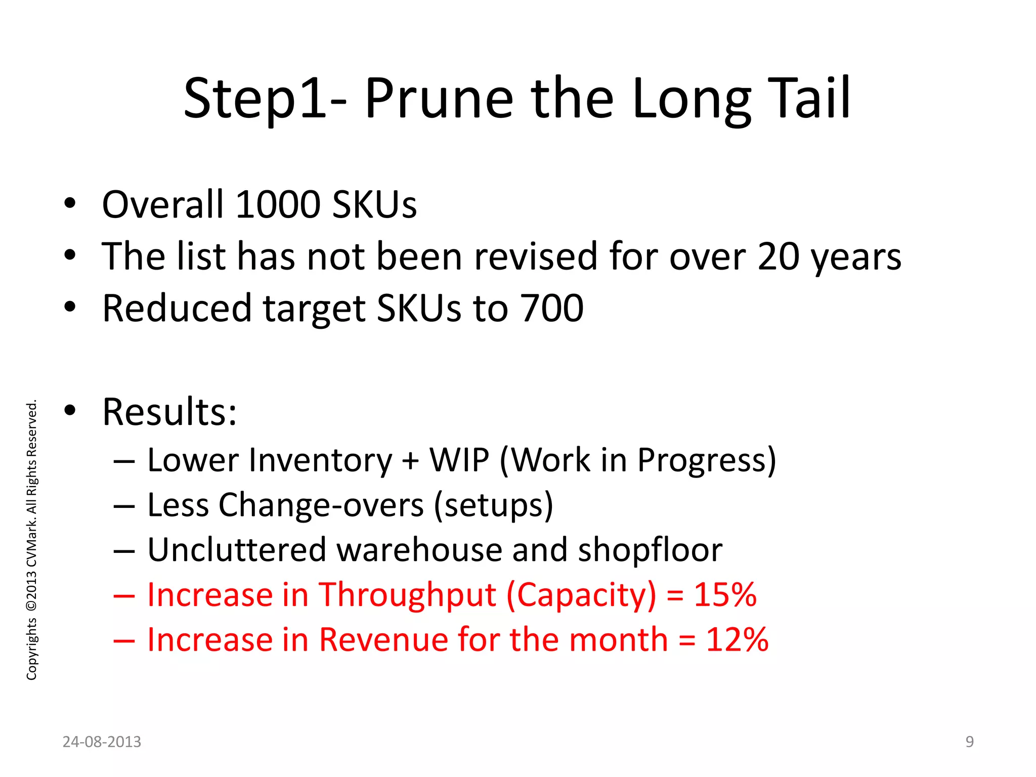 Copyrights©2013CVMark.AllRightsReserved.
Step1- Prune the Long Tail
• Overall 1000 SKUs
• The list has not been revised for over 20 years
• Reduced target SKUs to 700
• Results:
– Lower Inventory + WIP (Work in Progress)
– Less Change-overs (setups)
– Uncluttered warehouse and shopfloor
– Increase in Throughput (Capacity) = 15%
– Increase in Revenue for the month = 12%
24-08-2013 9
 